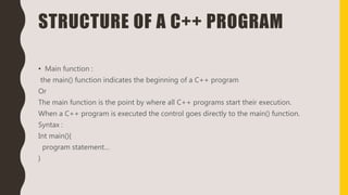 STRUCTURE OF A C++ PROGRAM
• Main function :
the main() function indicates the beginning of a C++ program
Or
The main function is the point by where all C++ programs start their execution.
When a C++ program is executed the control goes directly to the main() function.
Syntax :
Int main(){
program statement…
}
 