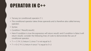 OPERATOR IN C++
• Ternary (or conditional) operator (? :)
• The conditional operator takes three operands and is therefore also called ternary
operator.
• Syntax:
• Condition ? Result1:result2;
• Here if condition is true the expression will return result1 and if condition is false it will
return result2. consider the following lines of code to demonstrate the use of
conditional operator.
• 7 == 5 ?4 :3 //return 3, since 7 is not equal to 5
• 7 ==5+2 ?4 :3 //return 4 since 7 is equal to 5+2
 