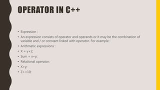 OPERATOR IN C++
• Expression :
• An expression consists of operator and operands or it may be the combination of
variable and / or constant linked with operator. For example :
• Arithmetic expressions :
• X = y+2;
• Sum = x+y;
• Relational operator:
• X>y;
• Z>=10;
 