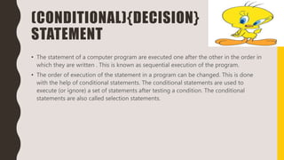 (CONDITIONAL){DECISION}
STATEMENT
• The statement of a computer program are executed one after the other in the order in
which they are written . This is known as sequential execution of the program.
• The order of execution of the statement in a program can be changed. This is done
with the help of conditional statements. The conditional statements are used to
execute (or ignore) a set of statements after testing a condition. The conditional
statements are also called selection statements.
 