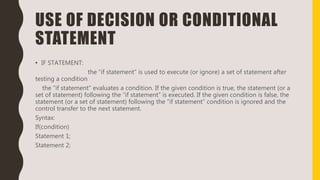 USE OF DECISION OR CONDITIONAL
STATEMENT
• IF STATEMENT:
the “if statement” is used to execute (or ignore) a set of statement after
testing a condition
the “if statement” evaluates a condition. If the given condition is true, the statement (or a
set of statement) following the “if statement” is executed. If the given condition is false, the
statement (or a set of statement) following the “if statement” condition is ignored and the
control transfer to the next statement.
Syntax:
If(condition)
Statement 1;
Statement 2;
 