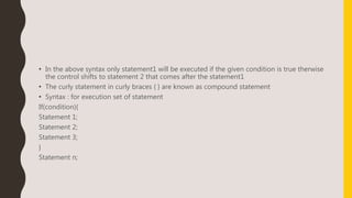 • In the above syntax only statement1 will be executed if the given condition is true therwise
the control shifts to statement 2 that comes after the statement1
• The curly statement in curly braces { } are known as compound statement
• Syntax : for execution set of statement
If(condition){
Statement 1;
Statement 2;
Statement 3;
}
Statement n;
 