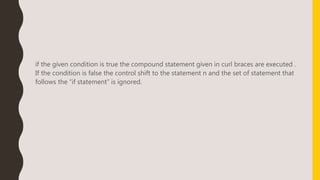 if the given condition is true the compound statement given in curl braces are executed .
If the condition is false the control shift to the statement n and the set of statement that
follows the “if statement” is ignored.
 