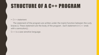 STRUCTURE OF A C++ PROGRAM
• C++ statement
The statement of the program are written under the main() function between the curly
braces {}. These statement are the body of the program . Each statement in C++ ends
with a semicolon(;).
C++ is a case sensitive language.
 