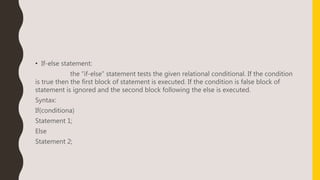 • If-else statement:
the “if-else” statement tests the given relational conditional. If the condition
is true then the first block of statement is executed. If the condition is false block of
statement is ignored and the second block following the else is executed.
Syntax:
If(conditiona)
Statement 1;
Else
Statement 2;
 