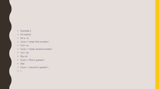 • Example 2:
• Int main(){
• Int a , b;
• Cout<<“enter first number”;
• Cin>>a;
• Cout<<“enter second number”;
• Cin>>b;
• If(a>b)
• Cout<<“first is greator”;
• Else
• Cout<<“second is greator”;
• }
 