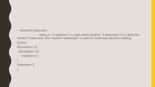 • Nested if statement:
when an “if statement” is used within another “if statement” it is called the
nested if statement. The “nested if statement” is used for multi-way decision-making
Syntax:
If(condition-1){
if(condition-2){
statement-2;
}
Statement-3;
}
 