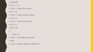• Example :
• Int a , b , c;
• Cout<<“enter first value”;
• Cin>>a;
• Cout<<“enter second value”;
• Cin>>b;
• Cout<<“enter third value”;
• Cin>>c;
• If(a==b)
• {
• if(a==c)
• Cout<<“all values are equal”;
• }else
• Cout<<“these values are different”;
 
