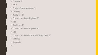 • Example 2:
• Int n;
• Cout<<“enter a number”;
• Cin>>n;
• If(n%2 == 0)
• Cout<<n<<“is multiple of 2”;
• Else
• If(n%3 == 0)
• Cout<<n<<“is multiple of 3”;
• Else
• Cout<<n<<“is neither multiple of 2 nor 3”;
• Getch();
• Return 0;
• }
 