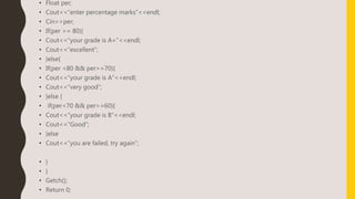 • Float per;
• Cout<<“enter percentage marks”<<endl;
• Cin>>per;
• If(per >= 80){
• Cout<<“your grade is A+”<<endl;
• Cout<<“excellent”;
• }else{
• If(per <80 && per>=70){
• Cout<<“your grade is A”<<endl;
• Cout<<“very good”;
• }else {
• if(per<70 && per>=60){
• Cout<<“your grade is B”<<endl;
• Cout<<“Good”;
• }else
• Cout<<“you are failed, try again”;
• }
• }
• Getch();
• Return 0;
 