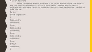 • Switch statement:
switch statement is a better alternative of the nested if-else structure. The nested if-
else structure is sometimes more difficult to understand to find that which if clause is
associated with which else clause. It is used when multiple choices are given and one choice is
to be selected.
Syntax:
Switch (expression)
{
Case const-1;
Statements;
Break;
Case const-2;
Statements;
Break;
Case const-n;
Statements;
Break;
Default;
Statements;
}
 