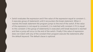 • Switch evaluates the expression and if the value of the expression equal to constant-1 ,
it executes group of statement1 until it encounters the break statement. When it
reaches the break statement the program jumps to the end of the switch. If the value
of the expression is not equal to constant1. it is matched with constant-2 if it is equal
to this constant-2 this group of statements2 is executed until break keyword is reached
and then a jump will occur to the end of the switch. Finally if the value of expression
does not match with any of the constant then program execute the statements after
the default keyword. The default clause is optional.
 