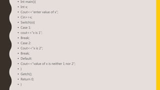• Int main(){
• Int x;
• Cout<<“enter value of x”;
• Cin>>x;
• Switch(x){
• Case 1:
• cout<<“x is 1”;
• Break;
• Case 2:
• Cout<<“x is 2”;
• Break;
• Default:
• Cout<<“value of x is neither 1 nor 2”;
• }
• Getch();
• Return 0;
• }
 