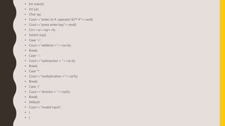 • Int main(){
• Int a,b;
• Char op;
• Cout<<“enter ist # ,operator $2nd #”<<endl;
• Cout<<“press enter key”<<endl;
• Cin>>a>>op>>b;
• Switch (op){
• Case ‘+’:
• Cout<<“addition =”<<(a+b);
• Break;
• Case ‘-’:
• Cout<<“subtraction = ”<<(a-b);
• Break;
• Case ‘*’:
• Cout<<“multiplication =”<<(a*b);
• Break;
• Case ‘/’:
• Cout<<“division = ”<<(a/b);
• Break;
• Default:
• Cout<<“invalid input”;
• }
• }
 
