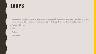 LOOPS
• Loops are used to repeat a statement or group of statement a certain number of times
until the condition is true. These are also called repetitive or iterative statement.
• Types of loops:
• For
• While
• Do-while
 
