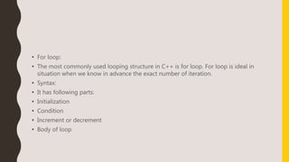 • For loop:
• The most commonly used looping structure in C++ is for loop. For loop is ideal in
situation when we know in advance the exact number of iteration.
• Syntax:
• It has following parts:
• Initialization
• Condition
• Increment or decrement
• Body of loop
 