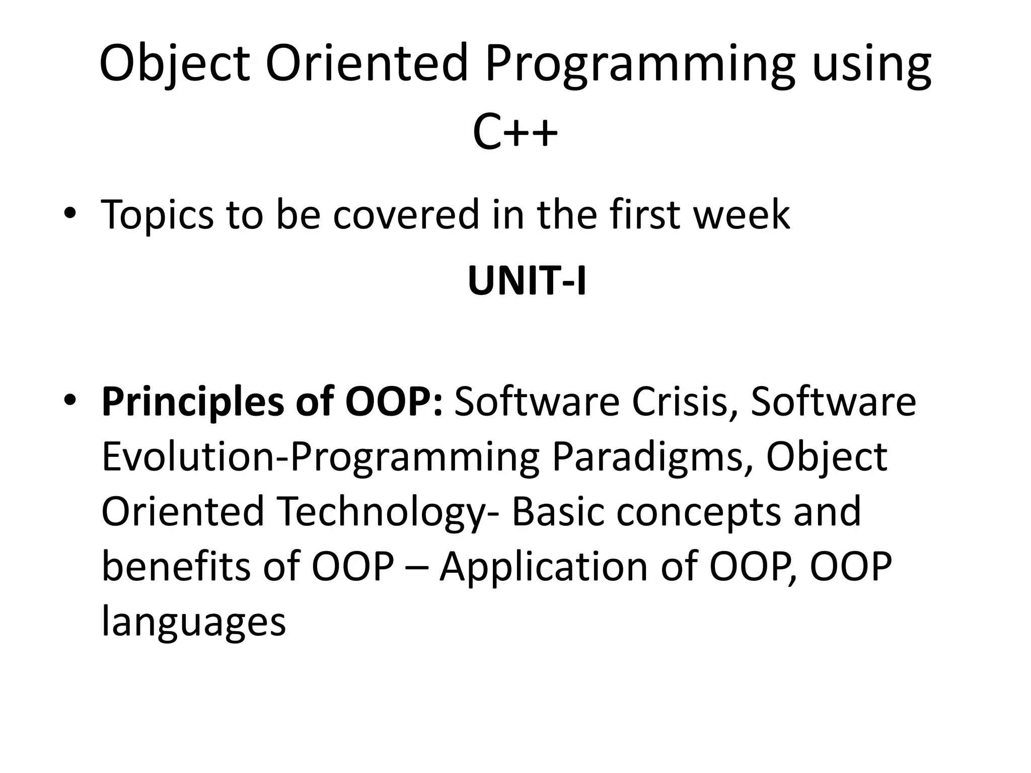 Object Oriented Programming using
C++
• Topics to be covered in the first week
UNIT-I
• Principles of OOP: Software Crisis, Software
Evolution-Programming Paradigms, Object
Oriented Technology- Basic concepts and
benefits of OOP – Application of OOP, OOP
languages
 