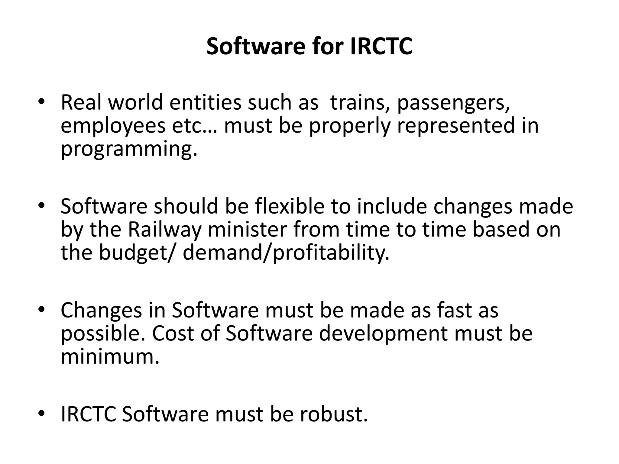 Software for IRCTC
• Real world entities such as trains, passengers,
employees etc… must be properly represented in
programming.
• Software should be flexible to include changes made
by the Railway minister from time to time based on
the budget/ demand/profitability.
• Changes in Software must be made as fast as
possible. Cost of Software development must be
minimum.
• IRCTC Software must be robust.
 