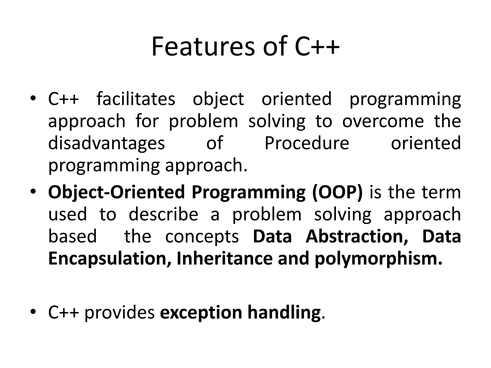 Features of C++
• C++ facilitates object oriented programming
approach for problem solving to overcome the
disadvantages of Procedure oriented
programming approach.
• Object-Oriented Programming (OOP) is the term
used to describe a problem solving approach
based the concepts Data Abstraction, Data
Encapsulation, Inheritance and polymorphism.
• C++ provides exception handling.
 