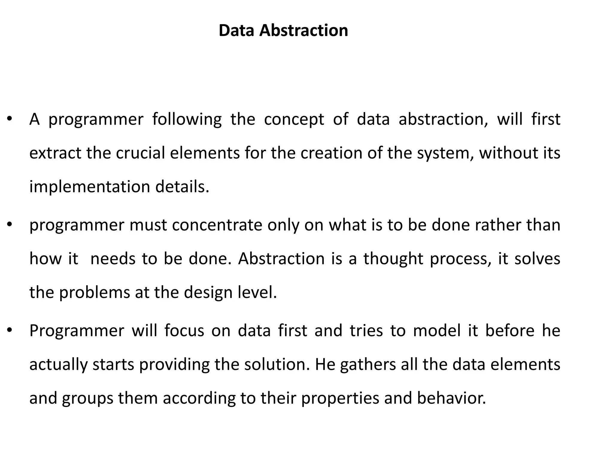 Data Abstraction
• A programmer following the concept of data abstraction, will first
extract the crucial elements for the creation of the system, without its
implementation details.
• programmer must concentrate only on what is to be done rather than
how it needs to be done. Abstraction is a thought process, it solves
the problems at the design level.
• Programmer will focus on data first and tries to model it before he
actually starts providing the solution. He gathers all the data elements
and groups them according to their properties and behavior.
 