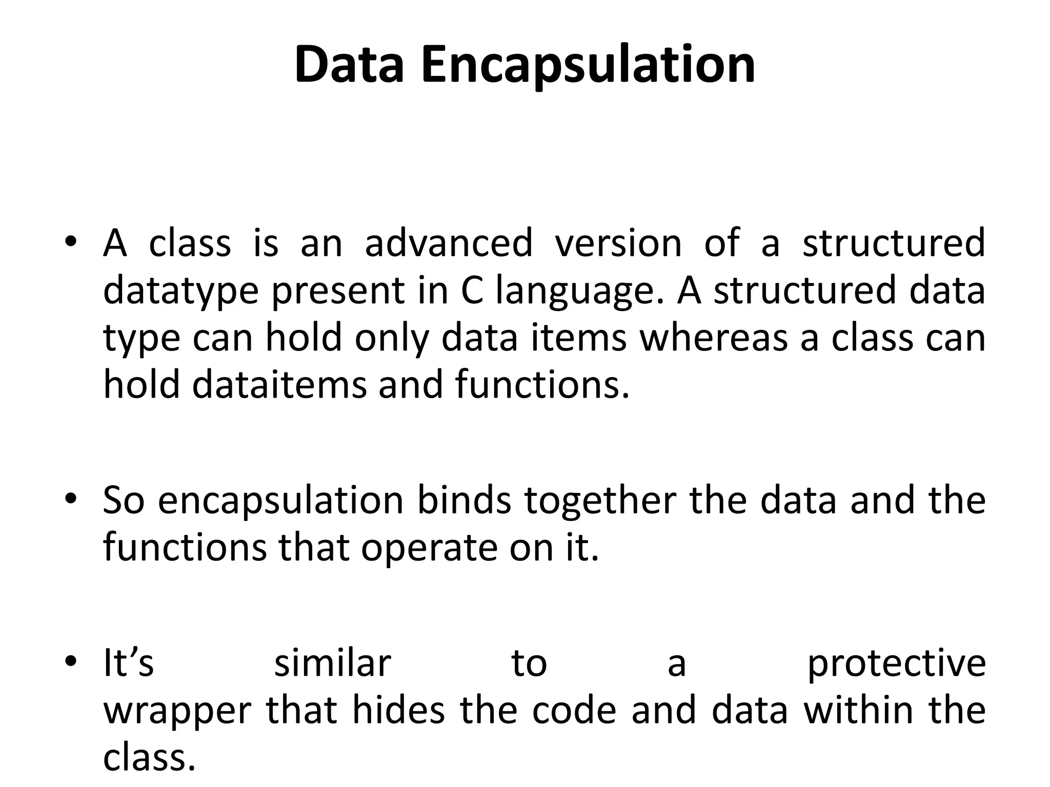 Data Encapsulation
• A class is an advanced version of a structured
datatype present in C language. A structured data
type can hold only data items whereas a class can
hold dataitems and functions.
• So encapsulation binds together the data and the
functions that operate on it.
• It’s similar to a protective
wrapper that hides the code and data within the
class.
 