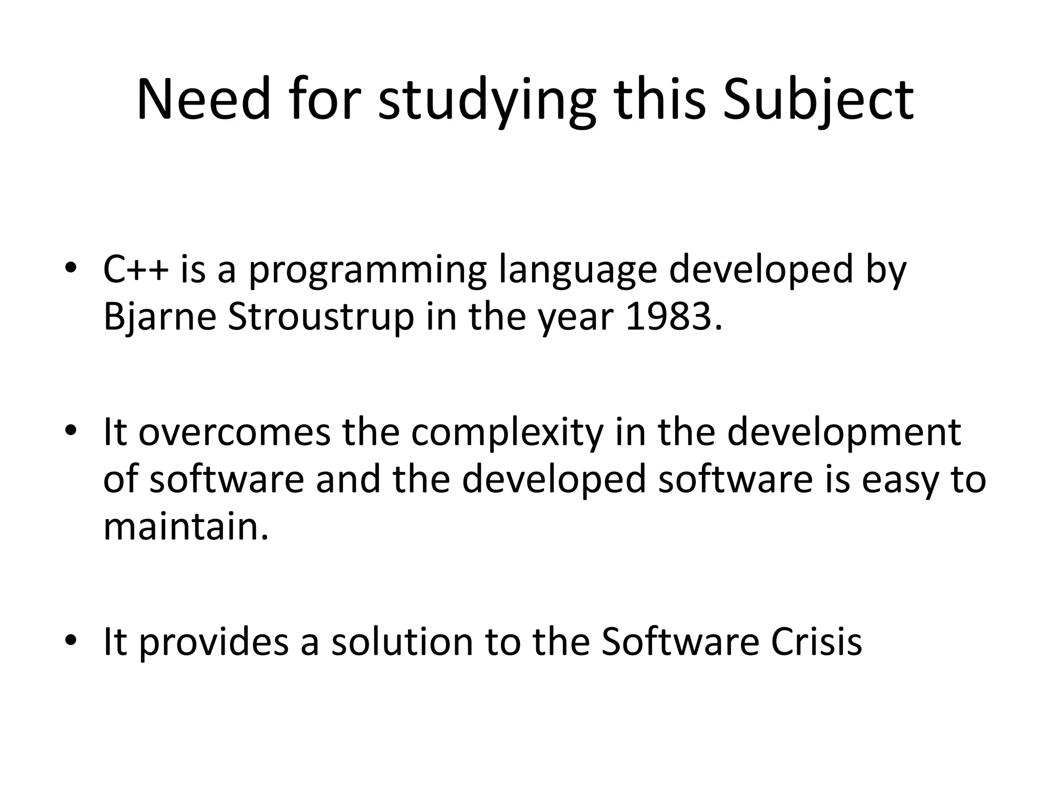 Need for studying this Subject
• C++ is a programming language developed by
Bjarne Stroustrup in the year 1983.
• It overcomes the complexity in the development
of software and the developed software is easy to
maintain.
• It provides a solution to the Software Crisis
 