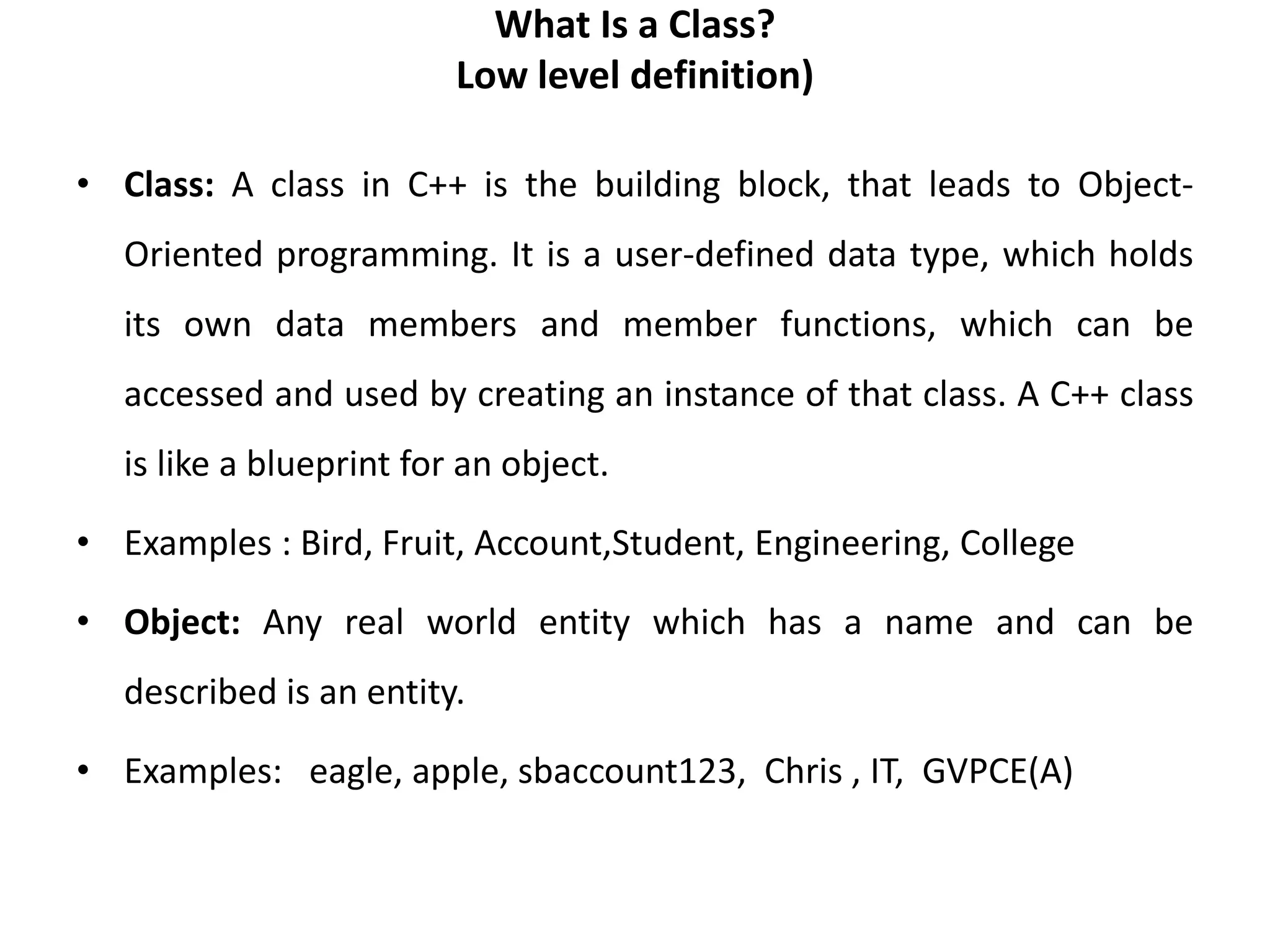 What Is a Class?
Low level definition)
• Class: A class in C++ is the building block, that leads to Object-
Oriented programming. It is a user-defined data type, which holds
its own data members and member functions, which can be
accessed and used by creating an instance of that class. A C++ class
is like a blueprint for an object.
• Examples : Bird, Fruit, Account,Student, Engineering, College
• Object: Any real world entity which has a name and can be
described is an entity.
• Examples: eagle, apple, sbaccount123, Chris , IT, GVPCE(A)
 