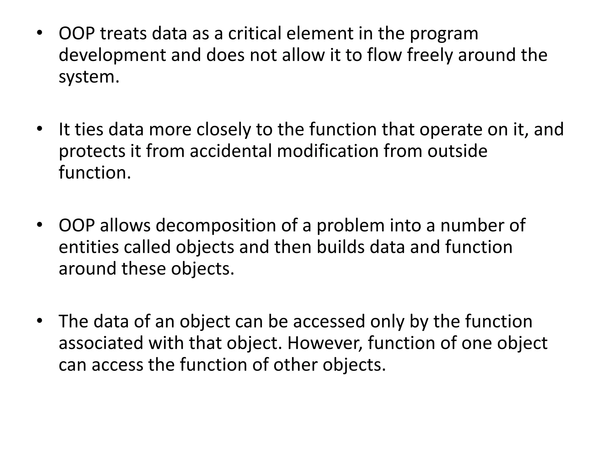• OOP treats data as a critical element in the program
development and does not allow it to flow freely around the
system.
• It ties data more closely to the function that operate on it, and
protects it from accidental modification from outside
function.
• OOP allows decomposition of a problem into a number of
entities called objects and then builds data and function
around these objects.
• The data of an object can be accessed only by the function
associated with that object. However, function of one object
can access the function of other objects.
 