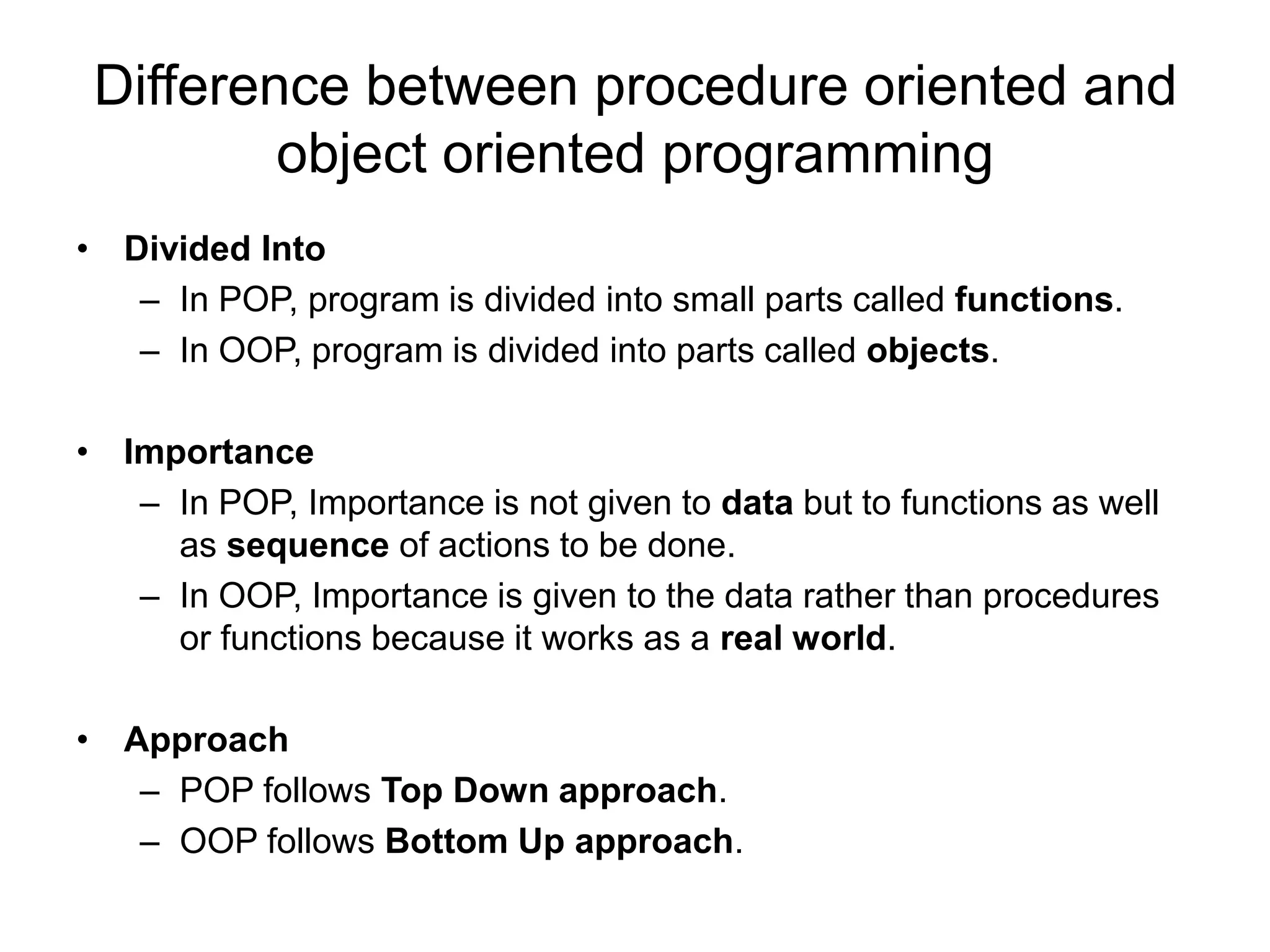 Difference between procedure oriented and
object oriented programming
• Divided Into
– In POP, program is divided into small parts called functions.
– In OOP, program is divided into parts called objects.
• Importance
– In POP, Importance is not given to data but to functions as well
as sequence of actions to be done.
– In OOP, Importance is given to the data rather than procedures
or functions because it works as a real world.
• Approach
– POP follows Top Down approach.
– OOP follows Bottom Up approach.
 