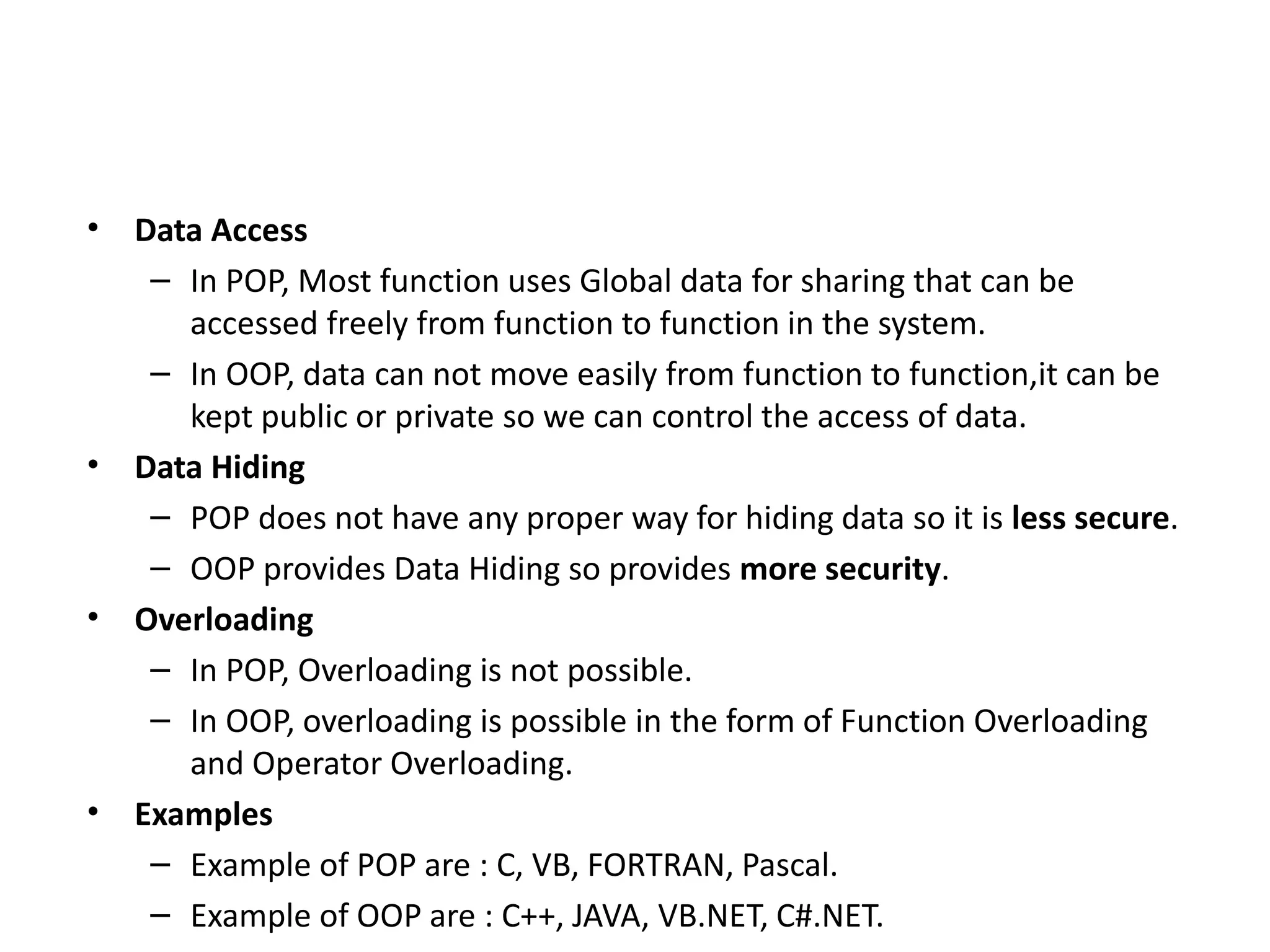 • Data Access
– In POP, Most function uses Global data for sharing that can be
accessed freely from function to function in the system.
– In OOP, data can not move easily from function to function,it can be
kept public or private so we can control the access of data.
• Data Hiding
– POP does not have any proper way for hiding data so it is less secure.
– OOP provides Data Hiding so provides more security.
• Overloading
– In POP, Overloading is not possible.
– In OOP, overloading is possible in the form of Function Overloading
and Operator Overloading.
• Examples
– Example of POP are : C, VB, FORTRAN, Pascal.
– Example of OOP are : C++, JAVA, VB.NET, C#.NET.
 