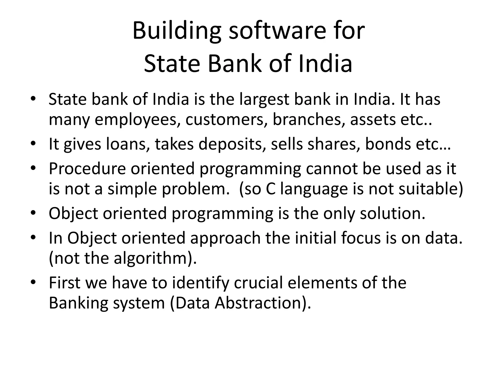 Building software for
State Bank of India
• State bank of India is the largest bank in India. It has
many employees, customers, branches, assets etc..
• It gives loans, takes deposits, sells shares, bonds etc…
• Procedure oriented programming cannot be used as it
is not a simple problem. (so C language is not suitable)
• Object oriented programming is the only solution.
• In Object oriented approach the initial focus is on data.
(not the algorithm).
• First we have to identify crucial elements of the
Banking system (Data Abstraction).
 