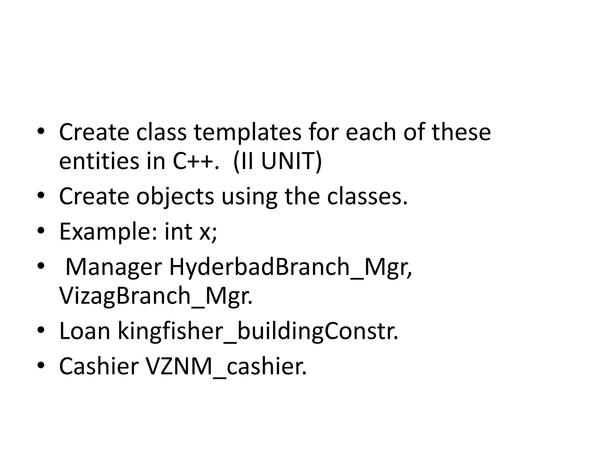 • Create class templates for each of these
entities in C++. (II UNIT)
• Create objects using the classes.
• Example: int x;
• Manager HyderbadBranch_Mgr,
VizagBranch_Mgr.
• Loan kingfisher_buildingConstr.
• Cashier VZNM_cashier.
 