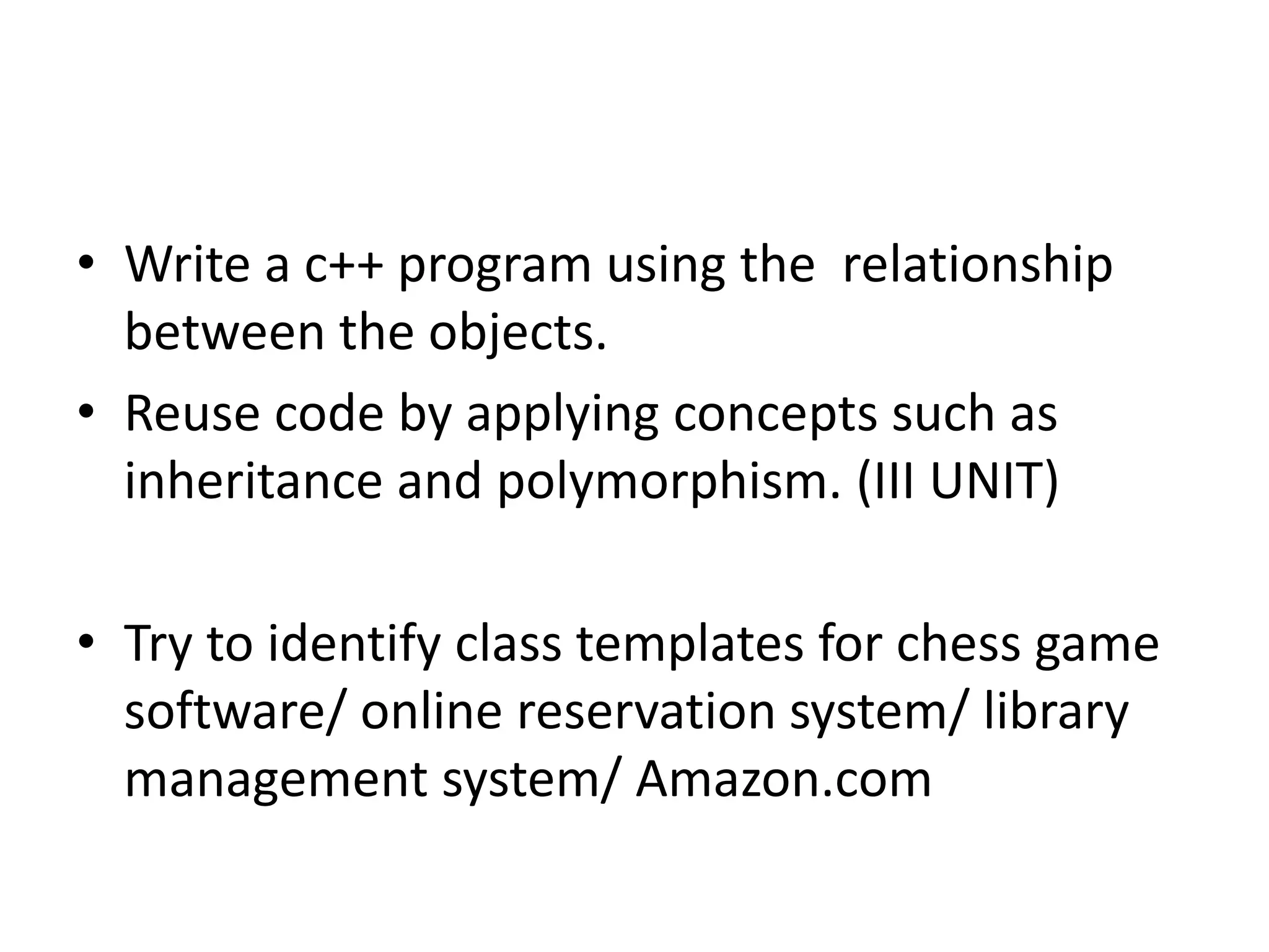 • Write a c++ program using the relationship
between the objects.
• Reuse code by applying concepts such as
inheritance and polymorphism. (III UNIT)
• Try to identify class templates for chess game
software/ online reservation system/ library
management system/ Amazon.com
 