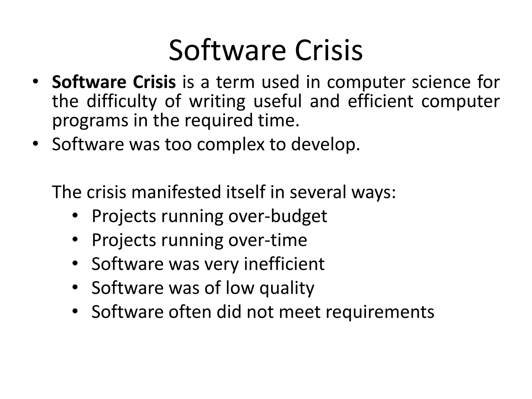 Software Crisis
• Software Crisis is a term used in computer science for
the difficulty of writing useful and efficient computer
programs in the required time.
• Software was too complex to develop.
The crisis manifested itself in several ways:
• Projects running over-budget
• Projects running over-time
• Software was very inefficient
• Software was of low quality
• Software often did not meet requirements
 