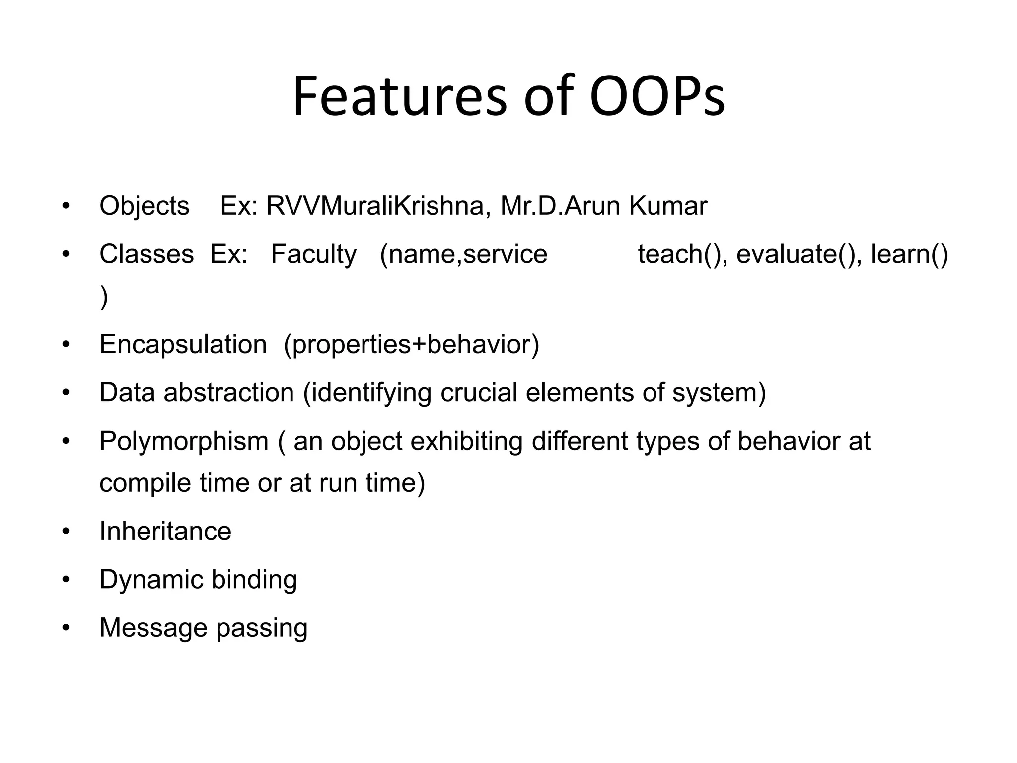 Features of OOPs
• Objects Ex: RVVMuraliKrishna, Mr.D.Arun Kumar
• Classes Ex: Faculty (name,service teach(), evaluate(), learn()
)
• Encapsulation (properties+behavior)
• Data abstraction (identifying crucial elements of system)
• Polymorphism ( an object exhibiting different types of behavior at
compile time or at run time)
• Inheritance
• Dynamic binding
• Message passing
 