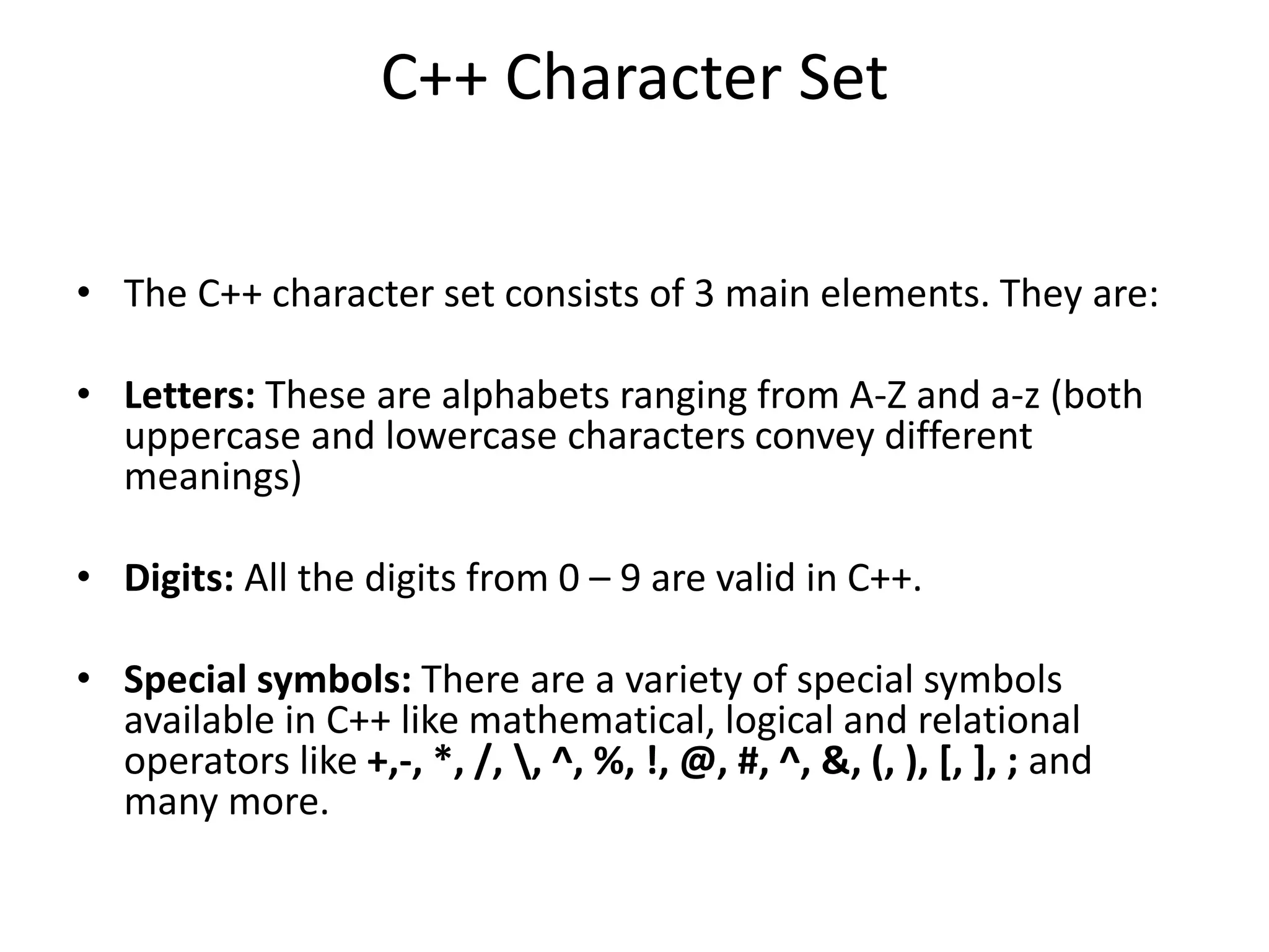 C++ Character Set
• The C++ character set consists of 3 main elements. They are:
• Letters: These are alphabets ranging from A-Z and a-z (both
uppercase and lowercase characters convey different
meanings)
• Digits: All the digits from 0 – 9 are valid in C++.
• Special symbols: There are a variety of special symbols
available in C++ like mathematical, logical and relational
operators like +,-, *, /, , ^, %, !, @, #, ^, &, (, ), [, ], ; and
many more.
 