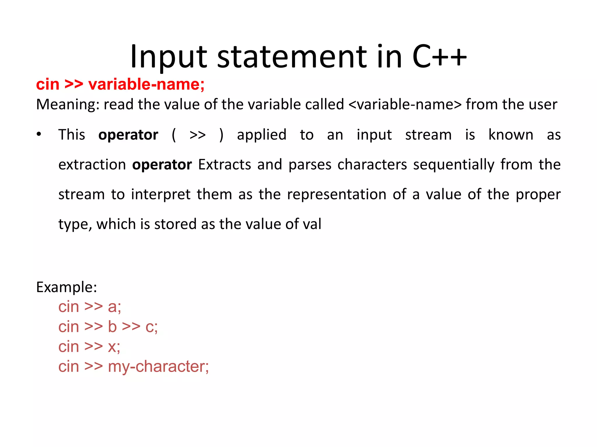 Input statement in C++
cin >> variable-name;
Meaning: read the value of the variable called <variable-name> from the user
• This operator ( >> ) applied to an input stream is known as
extraction operator Extracts and parses characters sequentially from the
stream to interpret them as the representation of a value of the proper
type, which is stored as the value of val
Example:
cin >> a;
cin >> b >> c;
cin >> x;
cin >> my-character;
 