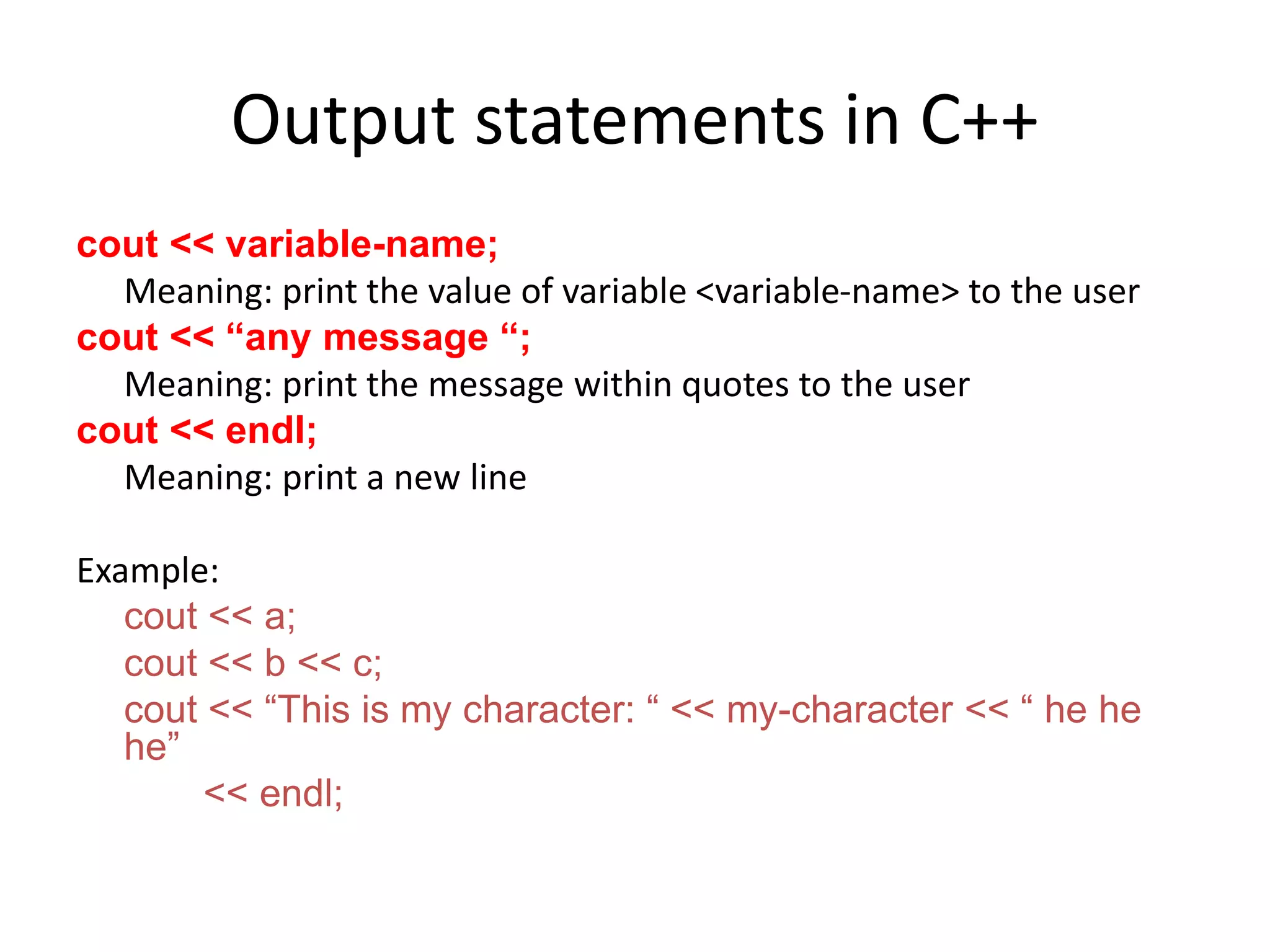 Output statements in C++
cout << variable-name;
Meaning: print the value of variable <variable-name> to the user
cout << “any message “;
Meaning: print the message within quotes to the user
cout << endl;
Meaning: print a new line
Example:
cout << a;
cout << b << c;
cout << “This is my character: “ << my-character << “ he he
he”
<< endl;
 