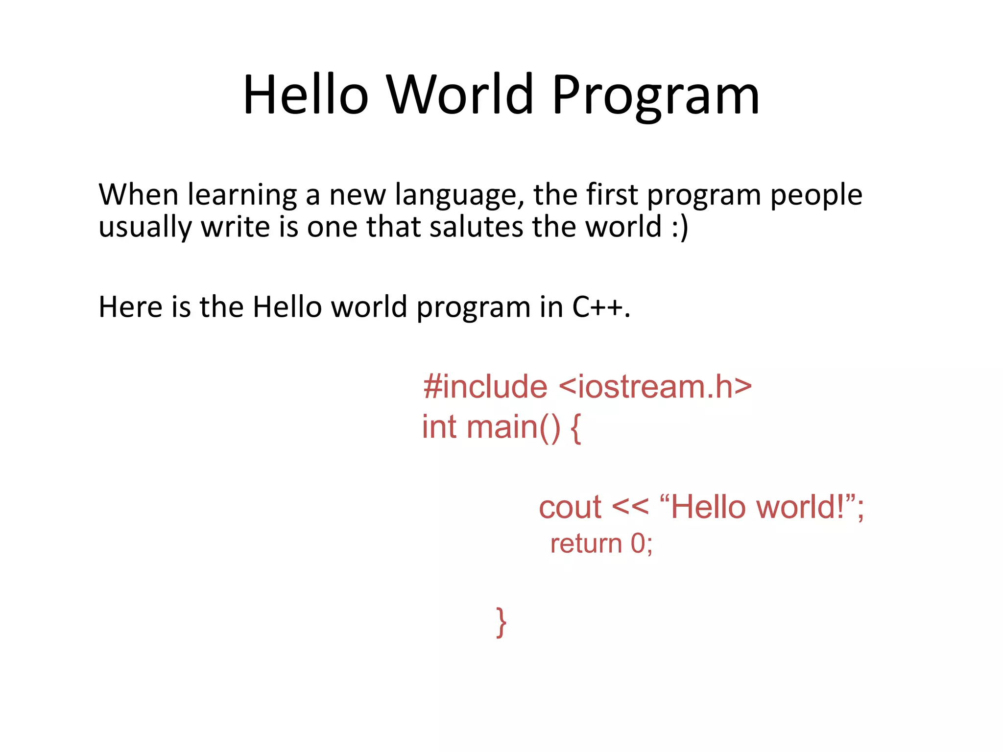 Hello World Program
When learning a new language, the first program people
usually write is one that salutes the world :)
Here is the Hello world program in C++.
#include <iostream.h>
int main() {
cout << “Hello world!”;
return 0;
}
 