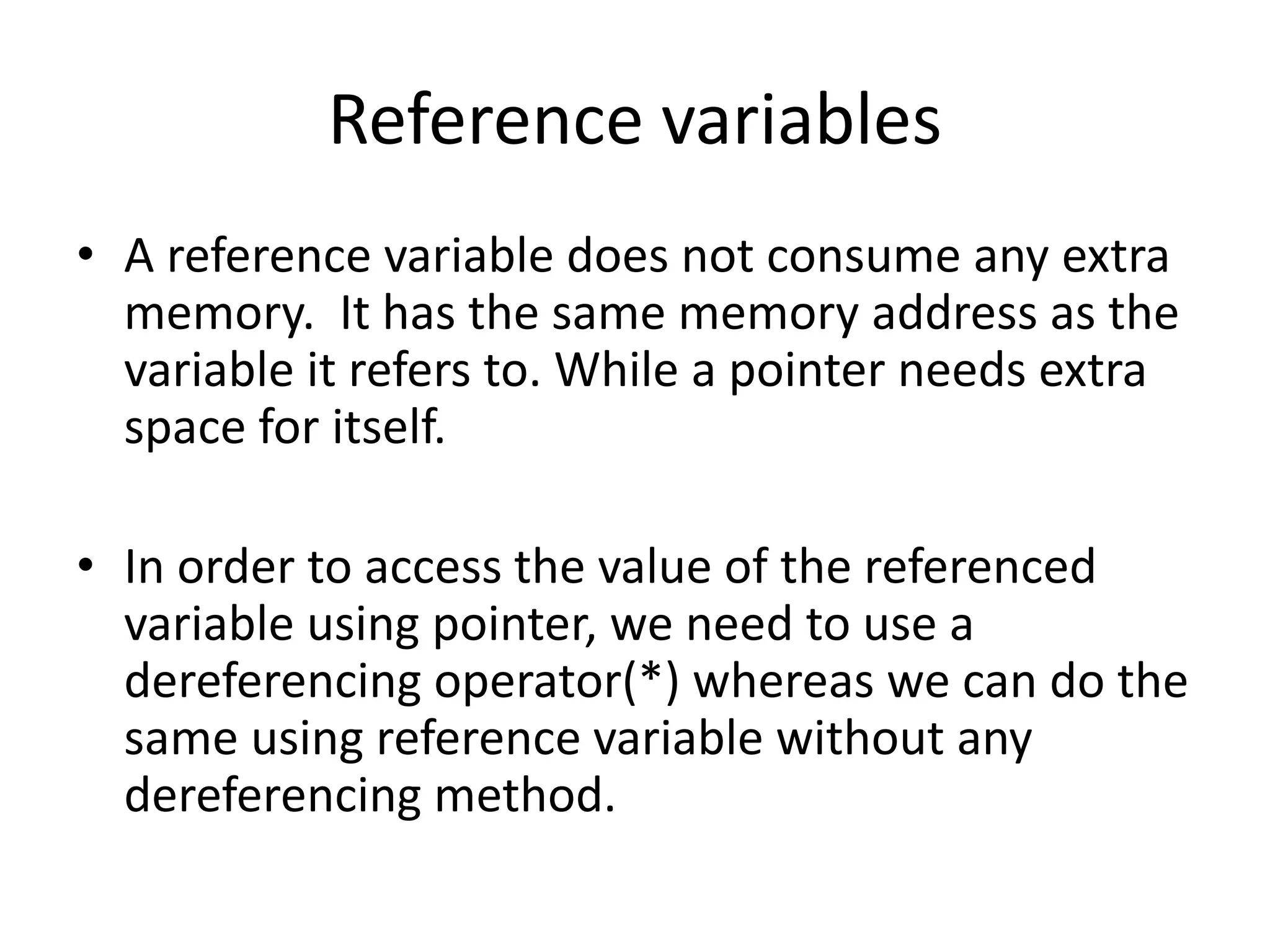 Reference variables
• A reference variable does not consume any extra
memory. It has the same memory address as the
variable it refers to. While a pointer needs extra
space for itself.
• In order to access the value of the referenced
variable using pointer, we need to use a
dereferencing operator(*) whereas we can do the
same using reference variable without any
dereferencing method.
 