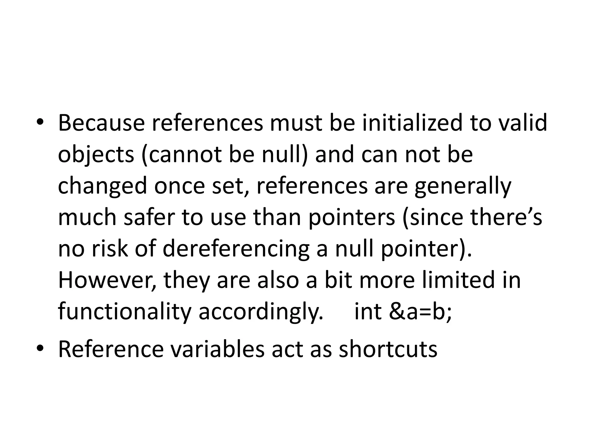 • Because references must be initialized to valid
objects (cannot be null) and can not be
changed once set, references are generally
much safer to use than pointers (since there’s
no risk of dereferencing a null pointer).
However, they are also a bit more limited in
functionality accordingly. int &a=b;
• Reference variables act as shortcuts
 