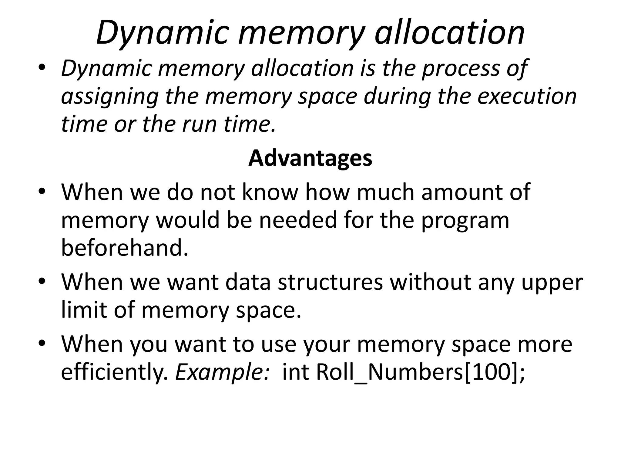 Dynamic memory allocation
• Dynamic memory allocation is the process of
assigning the memory space during the execution
time or the run time.
Advantages
• When we do not know how much amount of
memory would be needed for the program
beforehand.
• When we want data structures without any upper
limit of memory space.
• When you want to use your memory space more
efficiently. Example: int Roll_Numbers[100];
 