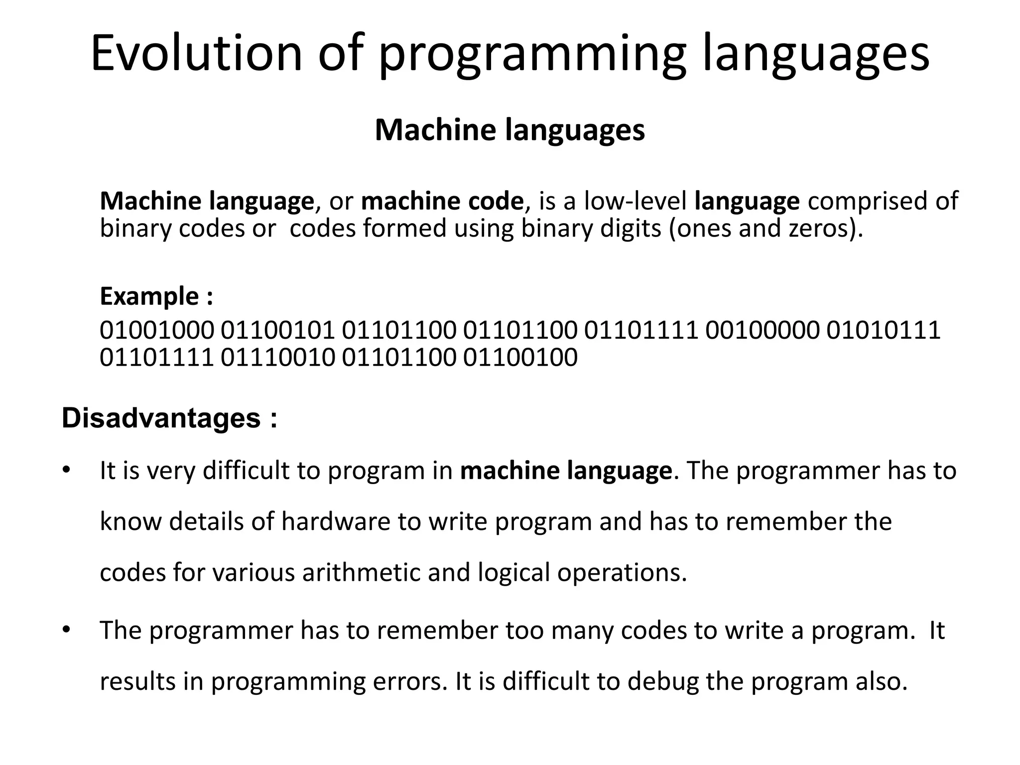 Evolution of programming languages
Machine languages
Machine language, or machine code, is a low-level language comprised of
binary codes or codes formed using binary digits (ones and zeros).
Example :
01001000 01100101 01101100 01101100 01101111 00100000 01010111
01101111 01110010 01101100 01100100
Disadvantages :
• It is very difficult to program in machine language. The programmer has to
know details of hardware to write program and has to remember the
codes for various arithmetic and logical operations.
• The programmer has to remember too many codes to write a program. It
results in programming errors. It is difficult to debug the program also.
 
