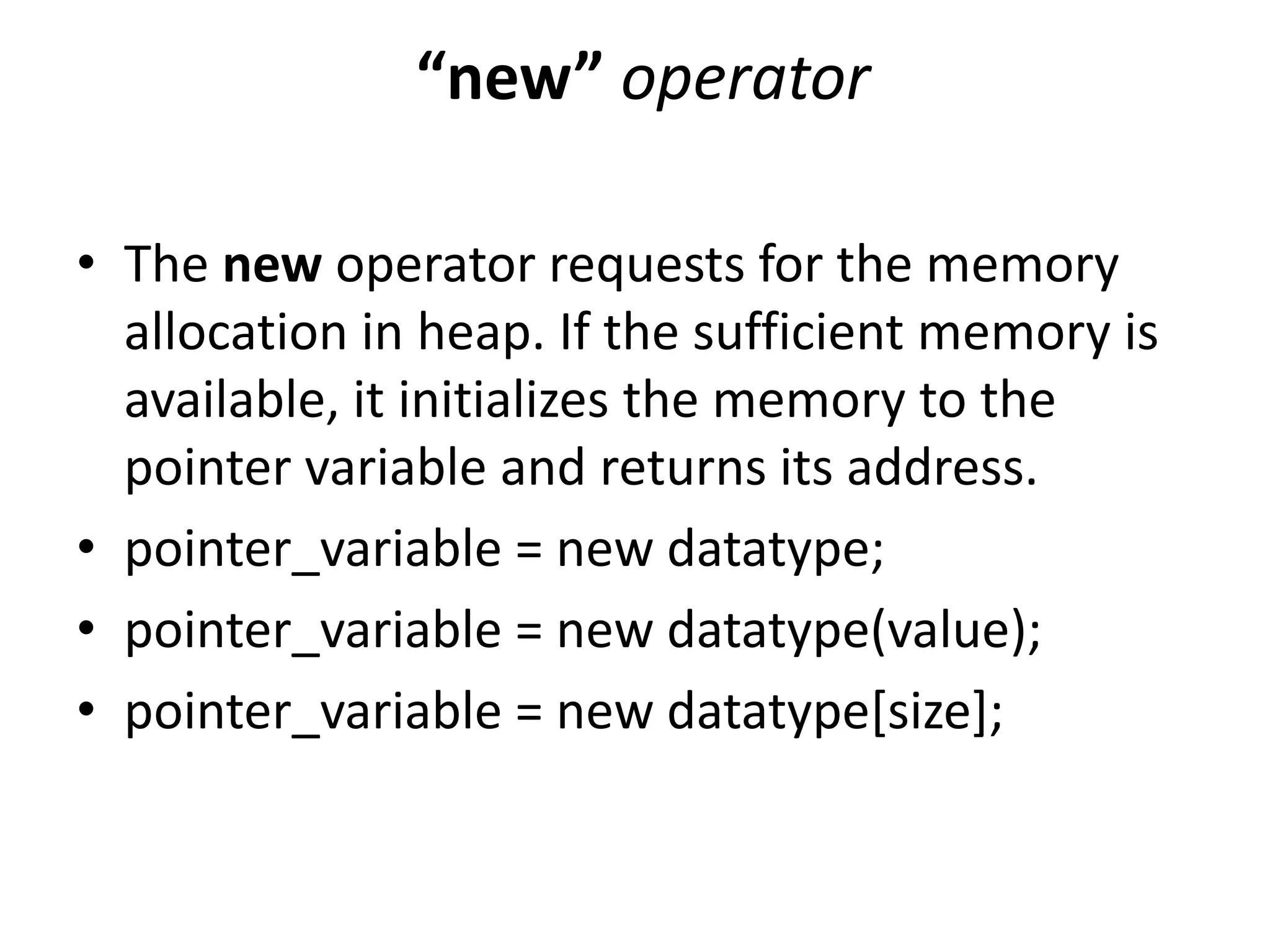 “new” operator
• The new operator requests for the memory
allocation in heap. If the sufficient memory is
available, it initializes the memory to the
pointer variable and returns its address.
• pointer_variable = new datatype;
• pointer_variable = new datatype(value);
• pointer_variable = new datatype[size];
 