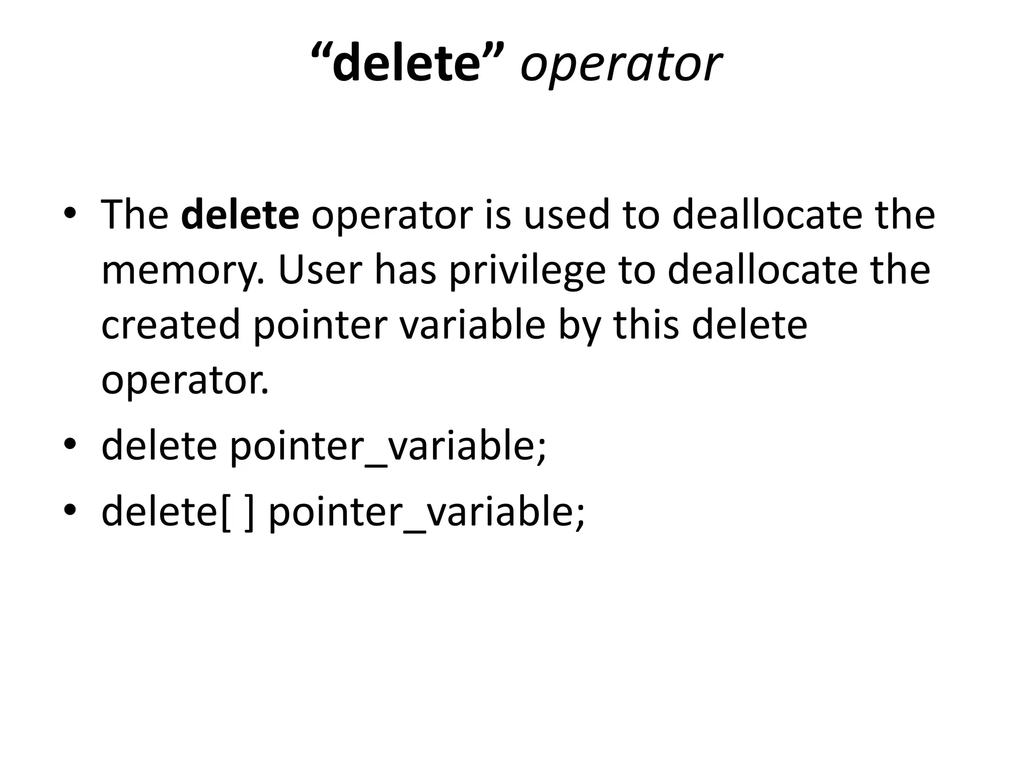“delete” operator
• The delete operator is used to deallocate the
memory. User has privilege to deallocate the
created pointer variable by this delete
operator.
• delete pointer_variable;
• delete[ ] pointer_variable;
 