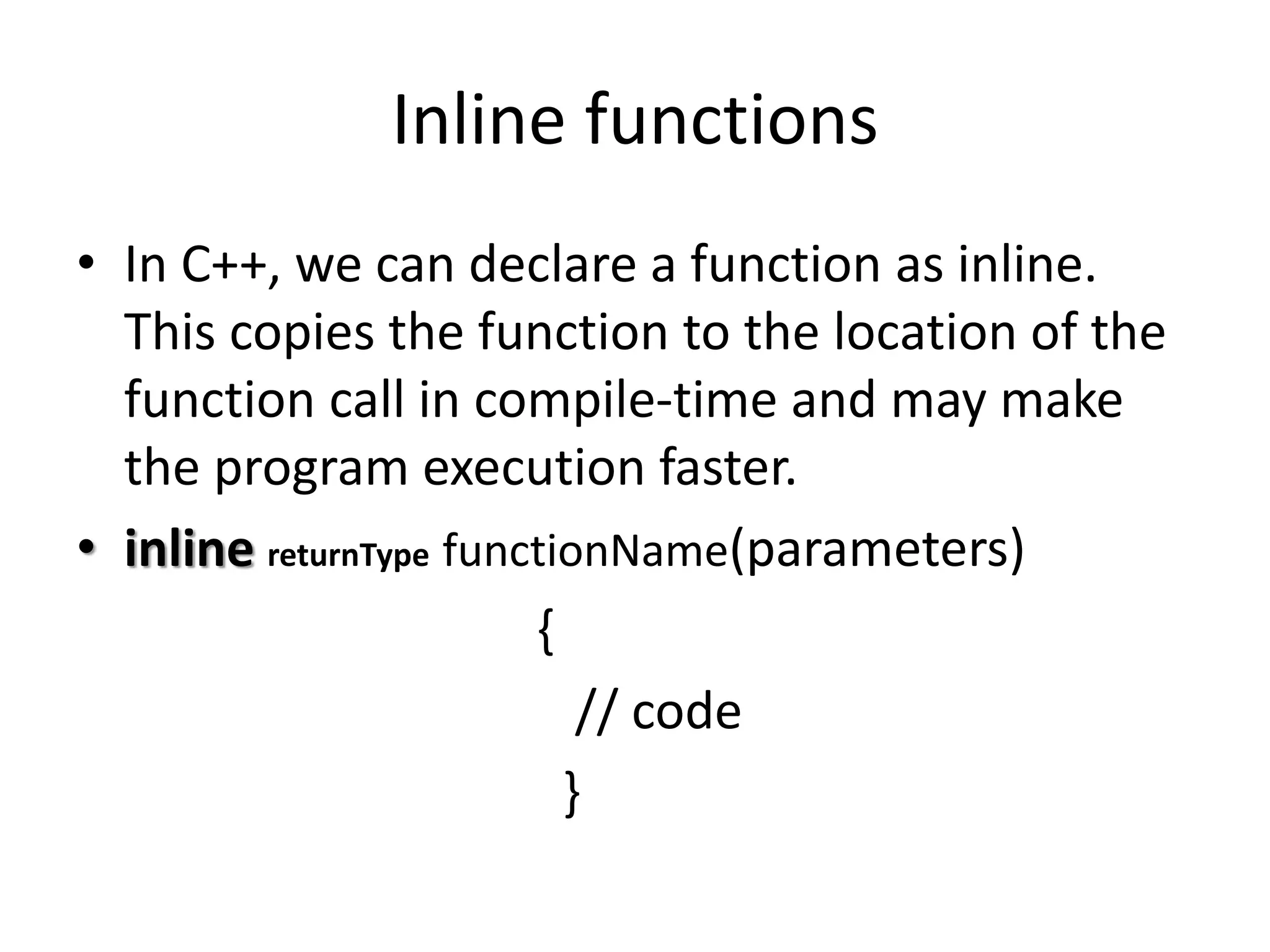 Inline functions
• In C++, we can declare a function as inline.
This copies the function to the location of the
function call in compile-time and may make
the program execution faster.
• inline returnType functionName(parameters)
{
// code
}
 
