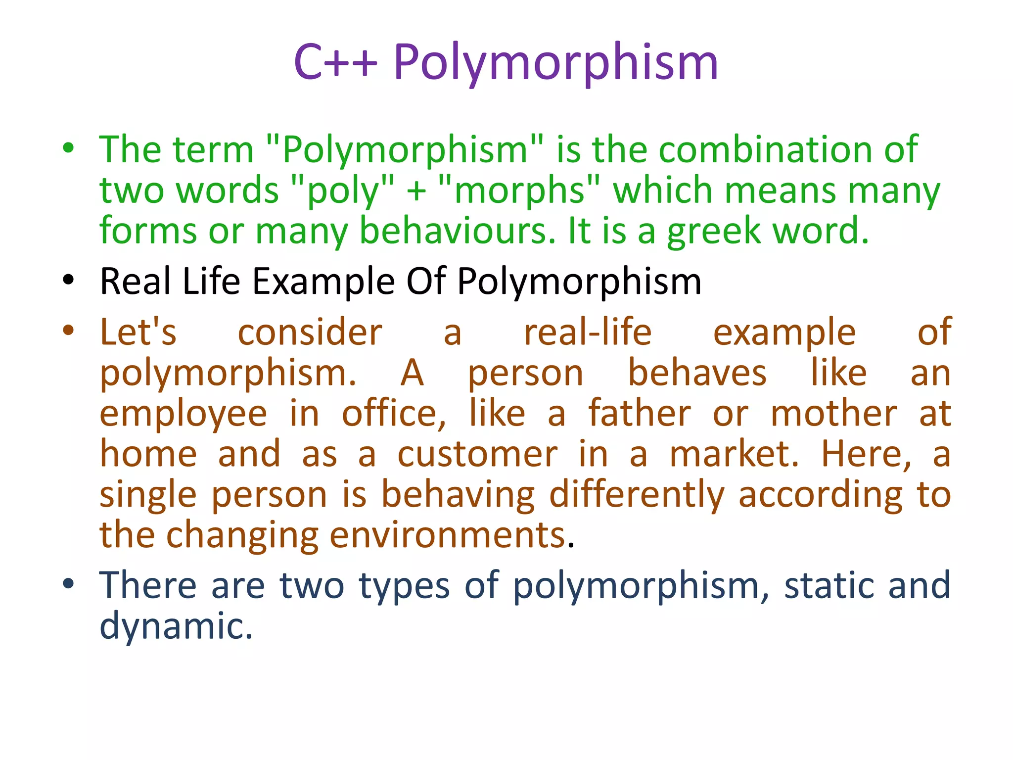 C++ Polymorphism
• The term "Polymorphism" is the combination of
two words "poly" + "morphs" which means many
forms or many behaviours. It is a greek word.
• Real Life Example Of Polymorphism
• Let's consider a real-life example of
polymorphism. A person behaves like an
employee in office, like a father or mother at
home and as a customer in a market. Here, a
single person is behaving differently according to
the changing environments.
• There are two types of polymorphism, static and
dynamic.
 