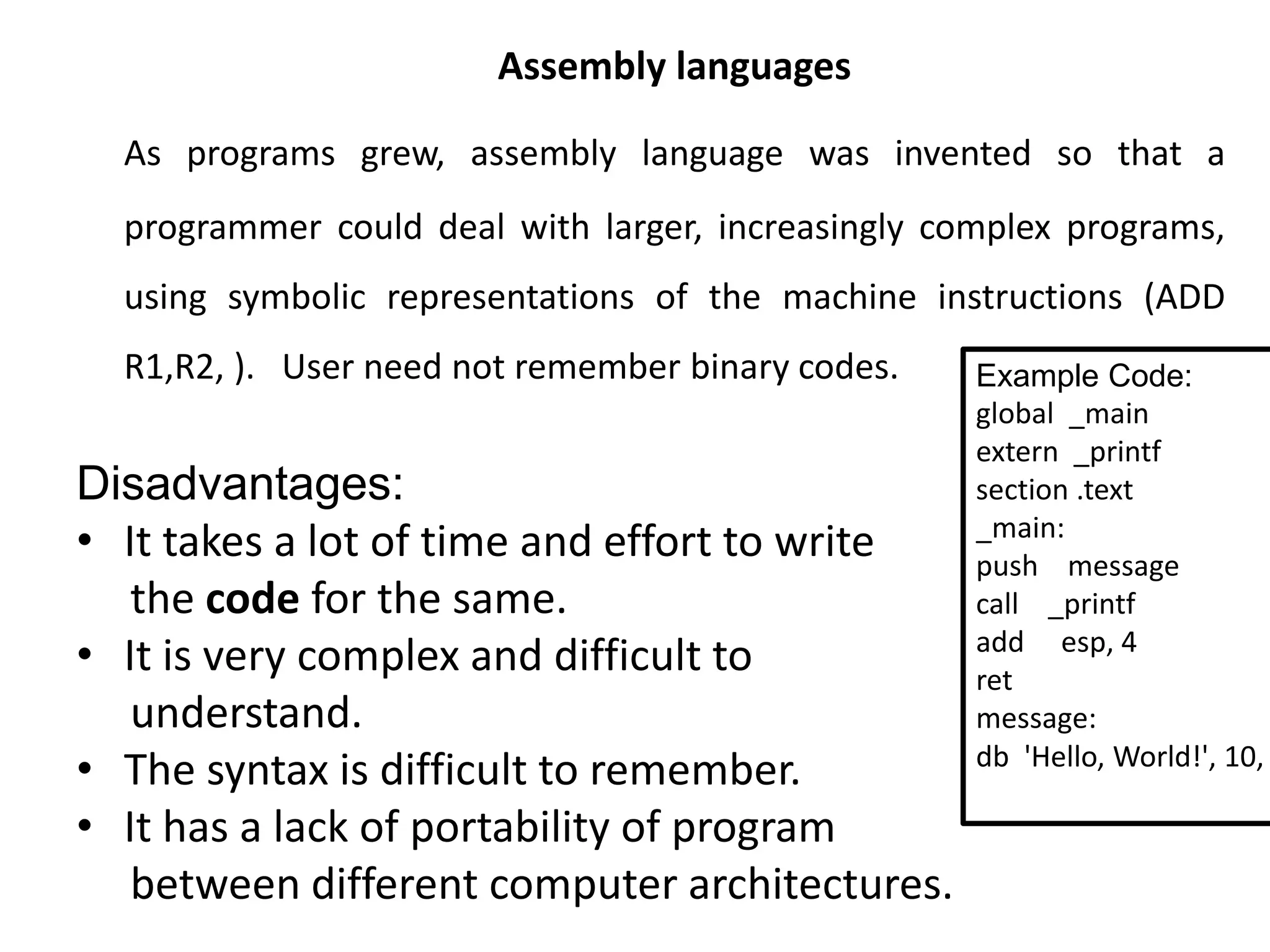 Assembly languages
As programs grew, assembly language was invented so that a
programmer could deal with larger, increasingly complex programs,
using symbolic representations of the machine instructions (ADD
R1,R2, ). User need not remember binary codes.
Disadvantages:
• It takes a lot of time and effort to write
the code for the same.
• It is very complex and difficult to
understand.
• The syntax is difficult to remember.
• It has a lack of portability of program
between different computer architectures.
Example Code:
global _main
extern _printf
section .text
_main:
push message
call _printf
add esp, 4
ret
message:
db 'Hello, World!', 10,
 