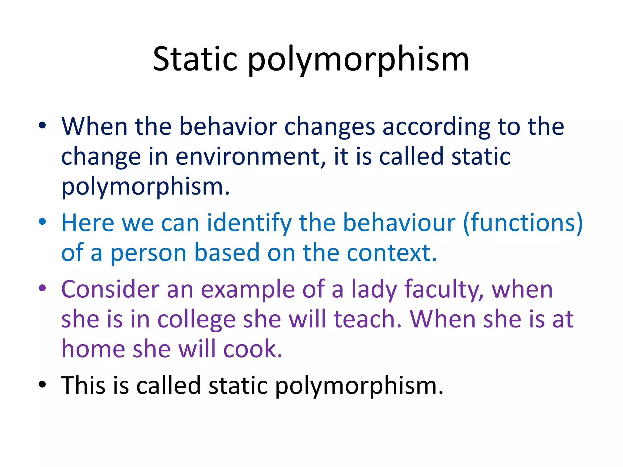 Static polymorphism
• When the behavior changes according to the
change in environment, it is called static
polymorphism.
• Here we can identify the behaviour (functions)
of a person based on the context.
• Consider an example of a lady faculty, when
she is in college she will teach. When she is at
home she will cook.
• This is called static polymorphism.
 