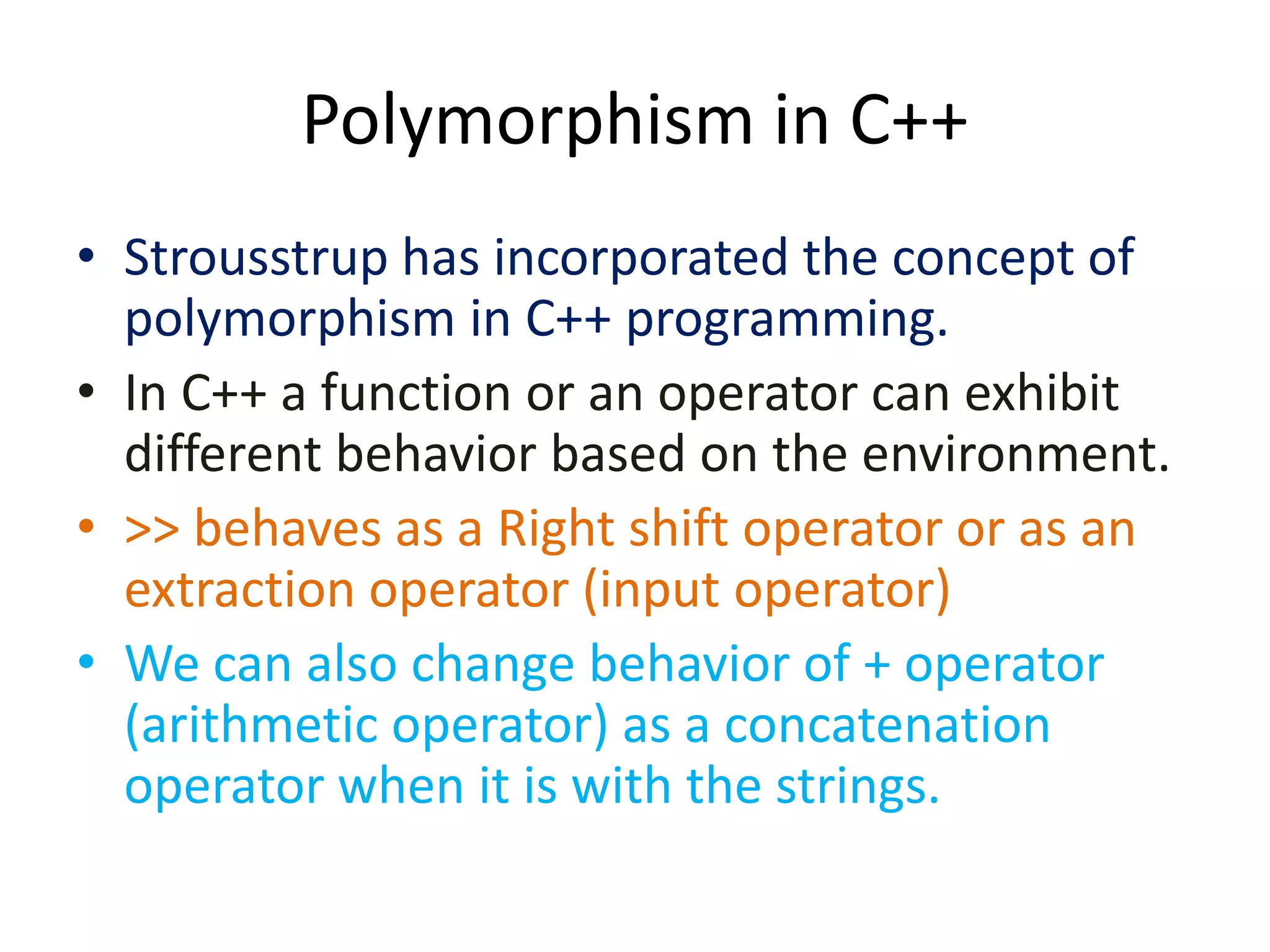 Polymorphism in C++
• Strousstrup has incorporated the concept of
polymorphism in C++ programming.
• In C++ a function or an operator can exhibit
different behavior based on the environment.
• >> behaves as a Right shift operator or as an
extraction operator (input operator)
• We can also change behavior of + operator
(arithmetic operator) as a concatenation
operator when it is with the strings.
 